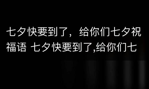 七夕快要到了，给你们七夕祝福语 七夕快要到了,给你们七夕祝福语