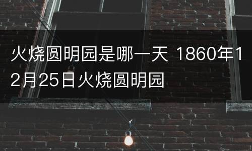 火烧圆明园是哪一天 1860年12月25日火烧圆明园