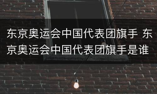 东京奥运会中国代表团旗手 东京奥运会中国代表团旗手是谁