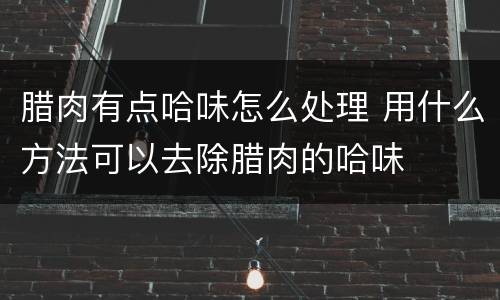腊肉有点哈味怎么处理 用什么方法可以去除腊肉的哈味