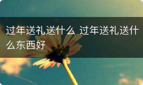 过年送礼送什么 过年送礼送什么东西好