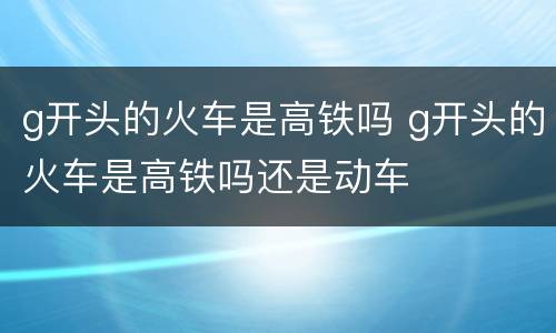 g开头的火车是高铁吗 g开头的火车是高铁吗还是动车