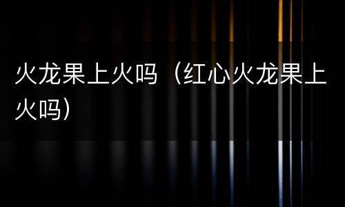 火龙果上火吗（红心火龙果上火吗）