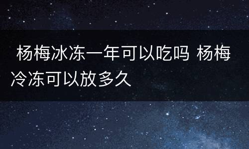  杨梅冰冻一年可以吃吗 杨梅冷冻可以放多久