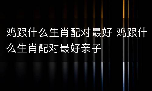 鸡跟什么生肖配对最好 鸡跟什么生肖配对最好亲子