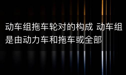 动车组拖车轮对的构成 动车组是由动力车和拖车或全部