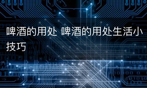 啤酒的用处 啤酒的用处生活小技巧