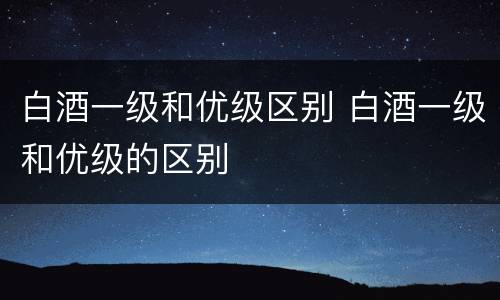 白酒一级和优级区别 白酒一级和优级的区别