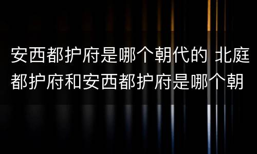 安西都护府是哪个朝代的 北庭都护府和安西都护府是哪个朝代的