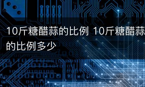 10斤糖醋蒜的比例 10斤糖醋蒜的比例多少
