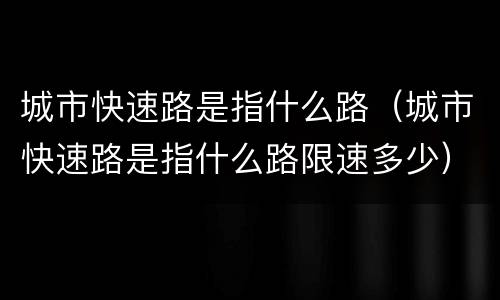 城市快速路是指什么路（城市快速路是指什么路限速多少）