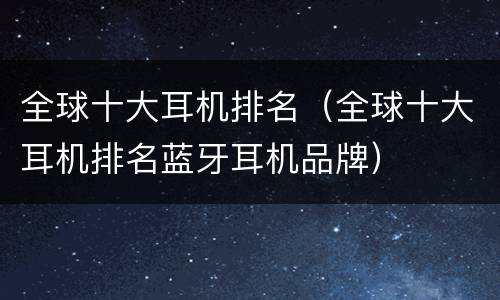 全球十大耳机排名（全球十大耳机排名蓝牙耳机品牌）