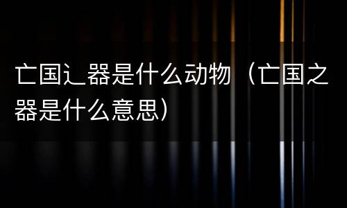 亡国辶器是什么动物（亡国之器是什么意思）