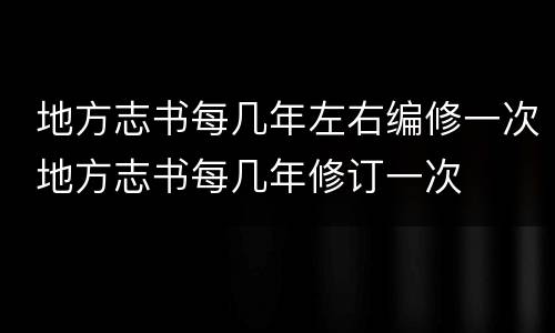  地方志书每几年左右编修一次 地方志书每几年修订一次	