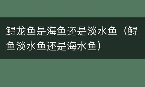 鲟龙鱼是海鱼还是淡水鱼（鲟鱼淡水鱼还是海水鱼）