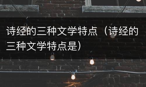 诗经的三种文学特点（诗经的三种文学特点是）