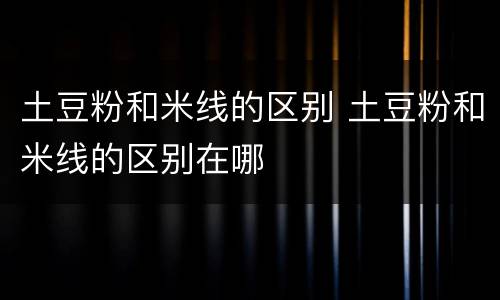 土豆粉和米线的区别 土豆粉和米线的区别在哪