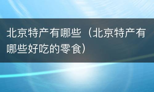 北京特产有哪些（北京特产有哪些好吃的零食）