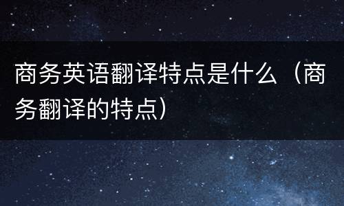 商务英语翻译特点是什么（商务翻译的特点）