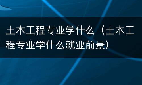土木工程专业学什么（土木工程专业学什么就业前景）
