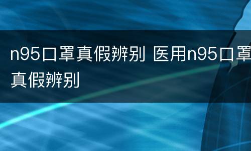 n95口罩真假辨别 医用n95口罩真假辨别