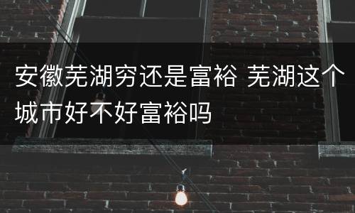 安徽芜湖穷还是富裕 芜湖这个城市好不好富裕吗