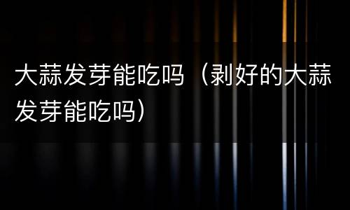 大蒜发芽能吃吗（剥好的大蒜发芽能吃吗）