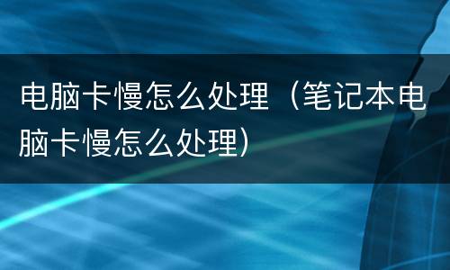 电脑卡慢怎么处理（笔记本电脑卡慢怎么处理）
