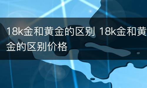18k金和黄金的区别 18k金和黄金的区别价格
