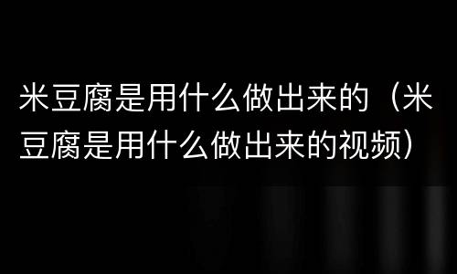 米豆腐是用什么做出来的（米豆腐是用什么做出来的视频）