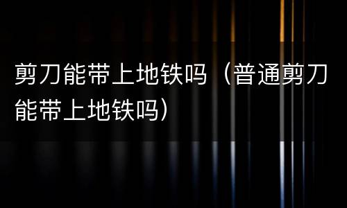 剪刀能带上地铁吗（普通剪刀能带上地铁吗）