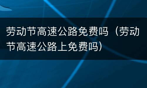 劳动节高速公路免费吗（劳动节高速公路上免费吗）