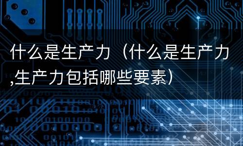 什么是生产力（什么是生产力,生产力包括哪些要素）
