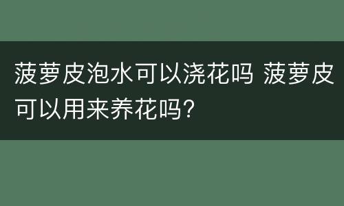 菠萝皮泡水可以浇花吗 菠萝皮可以用来养花吗?