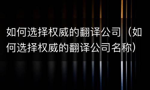 如何选择权威的翻译公司（如何选择权威的翻译公司名称）