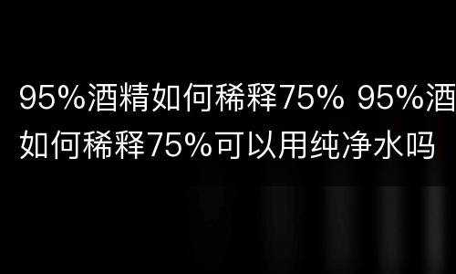 95%酒精如何稀释75% 95%酒精如何稀释75%可以用纯净水吗
