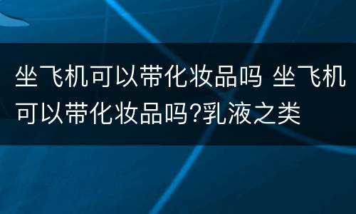 坐飞机可以带化妆品吗 坐飞机可以带化妆品吗?乳液之类