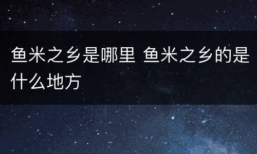 鱼米之乡是哪里 鱼米之乡的是什么地方