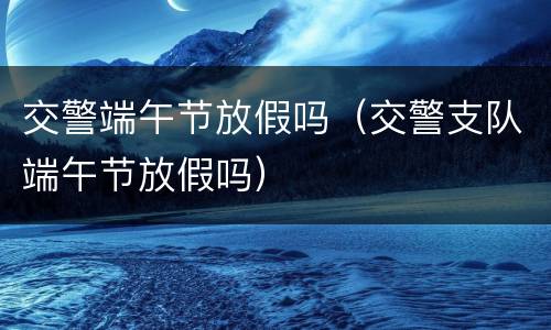 交警端午节放假吗（交警支队端午节放假吗）