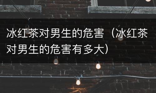 冰红茶对男生的危害（冰红茶对男生的危害有多大）