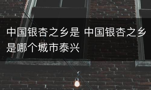 中国银杏之乡是 中国银杏之乡是哪个城市泰兴