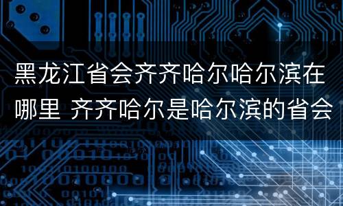 黑龙江省会齐齐哈尔哈尔滨在哪里 齐齐哈尔是哈尔滨的省会么