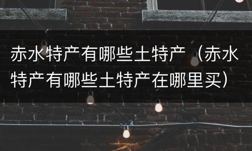 赤水特产有哪些土特产（赤水特产有哪些土特产在哪里买）