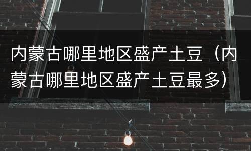 内蒙古哪里地区盛产土豆（内蒙古哪里地区盛产土豆最多）