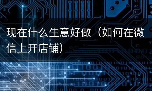 现在什么生意好做（如何在微信上开店铺）
