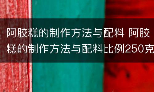 阿胶糕的制作方法与配料 阿胶糕的制作方法与配料比例250克