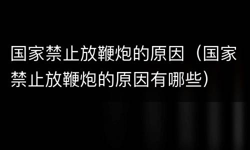 国家禁止放鞭炮的原因（国家禁止放鞭炮的原因有哪些）