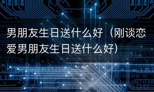 男朋友生日送什么好（刚谈恋爱男朋友生日送什么好）