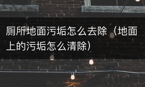 厕所地面污垢怎么去除（地面上的污垢怎么清除）