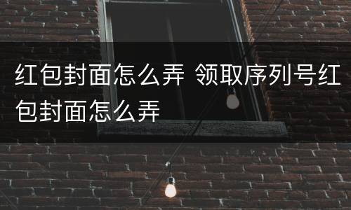 红包封面怎么弄 领取序列号红包封面怎么弄